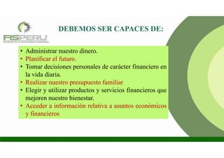 DEBEMOS SER CAPACES DE:
• Administrar nuestro dinero.
• Planificar el futuro.
• Tomar decisiones personales de carácter financiero en
la vida diaria.
• Realizar nuestro presupuesto familiar
• Elegir y utilizar productos y servicios financieros que
mejoren nuestro bienestar.
• Acceder a información relativa a asuntos económicos
y financieros
 