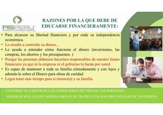 • Para alcanzar su libertad financiera y por ende su independencia
económica.
• Le enseña a controlar su dinero...
• Le ayuda a entender cómo funciona el dinero (inversiones, las
compras, los ahorros y los presupuestos. )
• Porque las personas debemos hacernos responsables de nuestro futuro
financiero ya que ni la empresa ni el gobierno lo harán por usted.
• Es capaz de mantener a toda su familia cómodamente y con lujos y
además le sobra el Dinero para obras de caridad.
• Logra tener más tiempo para sí mismo(a) y su familia.
RAZONES POR LA QUE DEBE DE
EDUCARSE FINANCIERAMENTE:
 CONTRIBUYE A MEJORAR LAS CONDICIONES DE VIDA DE LAS PERSONAS,
 AHORRAR MÁS, LO QUE NORMALMENTE SE TRADUCE EN MAYORES NIVELES DE INVERSIÓN.
 