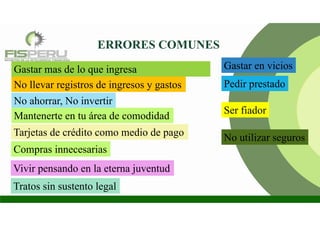 ERRORES COMUNES
Gastar mas de lo que ingresa
No llevar registros de ingresos y gastos
No ahorrar, No invertir
Tarjetas de crédito como medio de pago
Compras innecesarias
Ser fiador
No utilizar seguros
Vivir pensando en la eterna juventud
Tratos sin sustento legal
Mantenerte en tu área de comodidad
Pedir prestado
Gastar en vicios
 