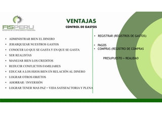 VENTAJAS
• ADMINISTRAR BIEN EL DINERO
• JERARQUIZAR NUESTROS GASTOS
• CONOCER LO QUE SE GASTA Y EN QUE SE GASTA
• SER REALISTAS
• MANEJAR BIEN LOS CREDITOS
• REDUCIR CONFLICTOS FAMILIARES
• EDUCAR A LOS HIJOS BIEN EN RELACIÓN AL DINERO
• LOGRAR OTROS OBJETOS
• AHORRAR / INVERSIÓN
• LOGRAR TENER MAS PAZ = VIDA SATISFACTORIA Y PLENA
CONTROL DE GASTOS
• REGISTRAR (REGISTROS DE GASTOS)
• PAGOS
• COMPRAS (REGISTRO DE COMPRAS
PRESUPUESTO = REALIDAD
 
