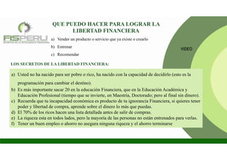 a) Vender un producto o servicio que ya existe o crearlo
b) Entrenar
c) Recomendar
QUE PUEDO HACER PARA LOGRAR LA
LIBERTAD FINANCIERA
a) Usted no ha nacido para ser pobre o rico, ha nacido con la capacidad de decidirlo (esto es la
programación para cambiar el destino).
b) Es más importante sacar 20 en la educación Financiera, que en la Educación Académica y
Educación Profesional (tiempo que se invierte, en Maestría, Doctorado; pero al final sin dinero).
c) Recuerda que tu incapacidad económica es producto de tu ignorancia Financiera, si quieres tener
poder y libertad de compra, aprende sobre el dinero lo más que puedas.
d) El 70% de los ricos hacen una lista detallada antes de salir de compras.
e) La riqueza esta en todos lados, pero la mayoría de las personas no están entrenados para verlas.
f) Tener un buen empleo o ahorro no asegura ninguna riqueza y el ahorro terminarse
LOS SECRETOS DE LA LIBERTAD FINANCIERA:
VIDEO
 