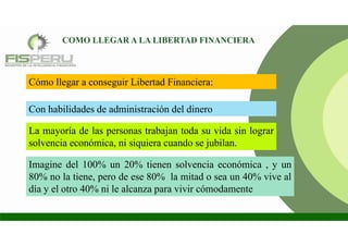 COMO LLEGAR A LA LIBERTAD FINANCIERA
Con habilidades de administración del dinero
La mayoría de las personas trabajan toda su vida sin lograr
solvencia económica, ni siquiera cuando se jubilan.
Imagine del 100% un 20% tienen solvencia económica , y un
80% no la tiene, pero de ese 80% la mitad o sea un 40% vive al
día y el otro 40% ni le alcanza para vivir cómodamente
Cómo llegar a conseguir Libertad Financiera:
 
