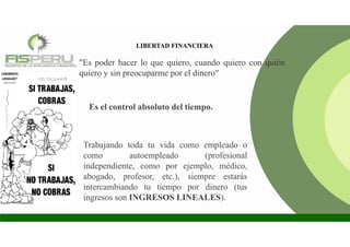 LIBERTAD FINANCIERA
"Es poder hacer lo que quiero, cuando quiero con quién
quiero y sin preocuparme por el dinero"
Es el control absoluto del tiempo.
Trabajando toda tu vida como empleado o
como autoempleado (profesional
independiente, como por ejemplo, médico,
abogado, profesor, etc.), siempre estarás
intercambiando tu tiempo por dinero (tus
ingresos son INGRESOS LINEALES).
 
