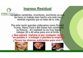 Ingreso Residual
Lo ganan cantantes, inventores, escritores ya que
se hace un trabajo bien hecho una sola vez y
tendrás ingresos por el resto de tu vida.
Por esta razón grandes millonarios como Donald
Trump, Henry Ford o Bill Gates han construido
su fortuna... En realidad no es muy lógico
trabajar 30 o 40 años para vivir al límite...
¿ Que pasará mañana si por cualquier razón
no puedes ir a trabajar o pierdes tu empleo?
¿Tienes los ahorros suficientes para vivir?
 