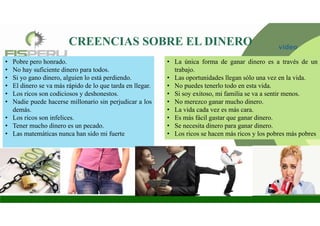 CREENCIAS SOBRE EL DINERO
• Pobre pero honrado.
• No hay suficiente dinero para todos.
• Si yo gano dinero, alguien lo está perdiendo.
• El dinero se va más rápido de lo que tarda en llegar.
• Los ricos son codiciosos y deshonestos.
• Nadie puede hacerse millonario sin perjudicar a los
demás.
• Los ricos son infelices.
• Tener mucho dinero es un pecado.
• Las matemáticas nunca han sido mi fuerte
• La única forma de ganar dinero es a través de un
trabajo.
• Las oportunidades llegan sólo una vez en la vida.
• No puedes tenerlo todo en esta vida.
• Si soy exitoso, mi familia se va a sentir menos.
• No merezco ganar mucho dinero.
• La vida cada vez es más cara.
• Es más fácil gastar que ganar dinero.
• Se necesita dinero para ganar dinero.
• Los ricos se hacen más ricos y los pobres más pobres
video
 