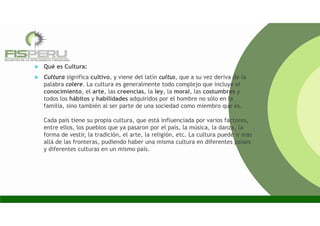  Qué es Cultura:
 Cultura significa cultivo, y viene del latín cultus, que a su vez deriva de la
palabra colere. La cultura es generalmente todo complejo que incluye el
conocimiento, el arte, las creencias, la ley, la moral, las costumbres y
todos los hábitos y habilidades adquiridos por el hombre no sólo en la
familia, sino también al ser parte de una sociedad como miembro que es.
Cada país tiene su propia cultura, que está influenciada por varios factores,
entre ellos, los pueblos que ya pasaron por el país, la música, la danza, la
forma de vestir, la tradición, el arte, la religión, etc. La cultura puede ir más
allá de las fronteras, pudiendo haber una misma cultura en diferentes países
y diferentes culturas en un mismo país.
 