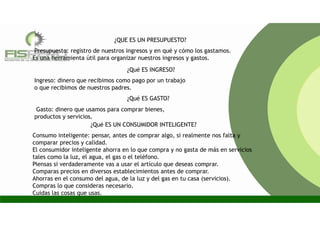 Presupuesto: registro de nuestros ingresos y en qué y cómo los gastamos.
Es una herramienta útil para organizar nuestros ingresos y gastos.
¿QUE ES UN PRESUPUESTO?
Consumo inteligente: pensar, antes de comprar algo, si realmente nos falta y
comparar precios y calidad.
El consumidor inteligente ahorra en lo que compra y no gasta de más en servicios
tales como la luz, el agua, el gas o el teléfono.
Piensas si verdaderamente vas a usar el artículo que deseas comprar.
Comparas precios en diversos establecimientos antes de comprar.
Ahorras en el consumo del agua, de la luz y del gas en tu casa (servicios).
Compras lo que consideras necesario.
Cuidas las cosas que usas.
¿Qué ES INGRESO?
Ingreso: dinero que recibimos como pago por un trabajo
o que recibimos de nuestros padres.
Gasto: dinero que usamos para comprar bienes,
productos y servicios.
¿Qué ES GASTO?
¿Qué ES UN CONSUMIDOR INTELIGENTE?
 
