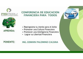 CONFERENCIA DE EDUCACION
FINANCIERA PARA TODOS
• Reprograma tu mente para el éxito
• Promover una Cultura Financiera
• Promover una Inteligencia Financiera
• Lograr su Libertad Financiera
ING. EDWHIN PALOMINO CALSINA
APRENDA:
PONENTE:
 