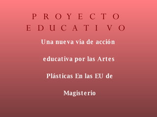 PROYECTO EDUCATIVO Una nueva vía de acción  educativa por las Artes Plásticas En las EU de Magisterio 