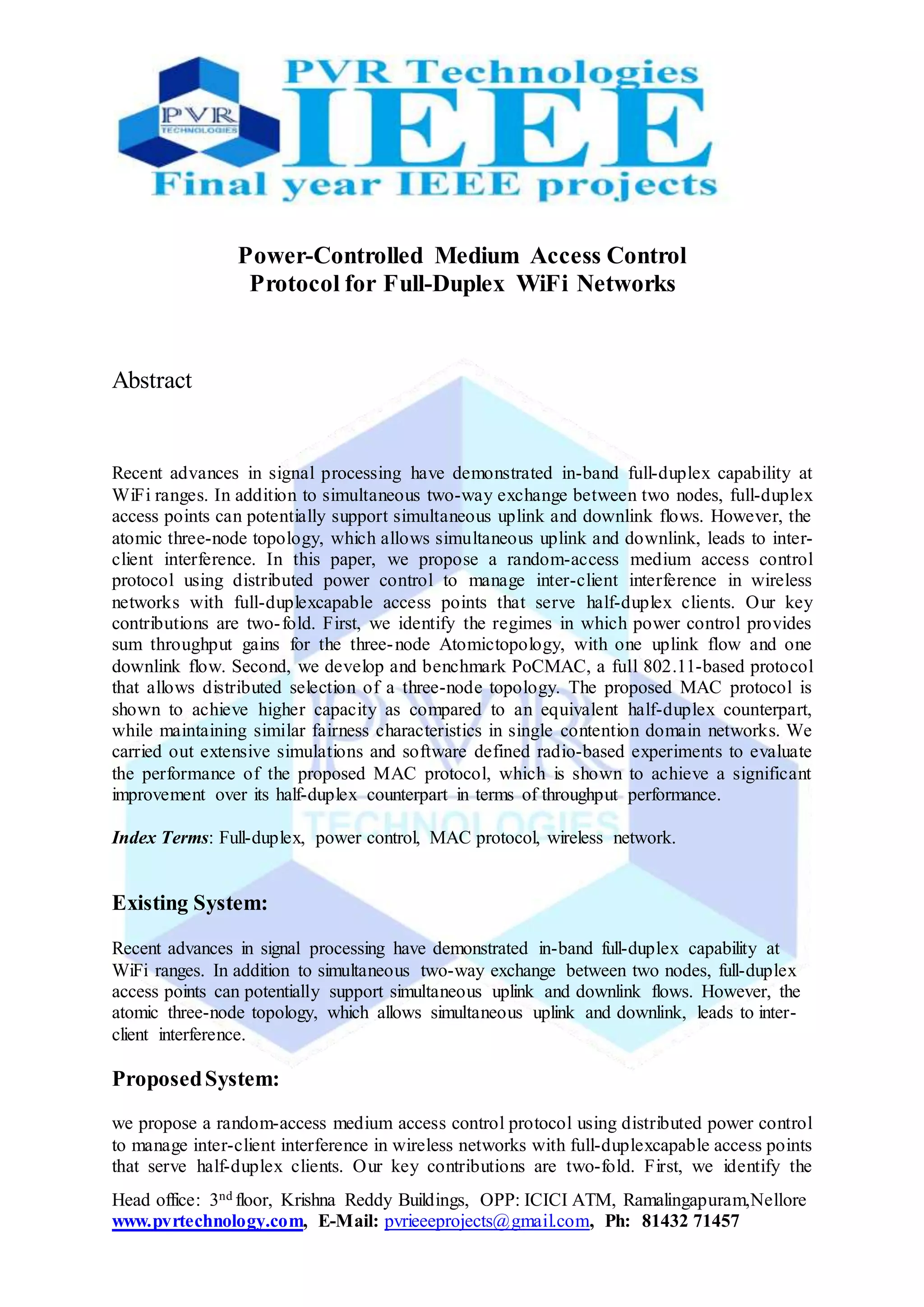 Head office: 3nd floor, Krishna Reddy Buildings, OPP: ICICI ATM, Ramalingapuram,Nellore
www.pvrtechnology.com, E-Mail: pvrieeeprojects@gmail.com, Ph: 81432 71457
Power-Controlled Medium Access Control
Protocol for Full-Duplex WiFi Networks
Abstract
Recent advances in signal processing have demonstrated in-band full-duplex capability at
WiFi ranges. In addition to simultaneous two-way exchange between two nodes, full-duplex
access points can potentially support simultaneous uplink and downlink flows. However, the
atomic three-node topology, which allows simultaneous uplink and downlink, leads to inter-
client interference. In this paper, we propose a random-access medium access control
protocol using distributed power control to manage inter-client interference in wireless
networks with full-duplexcapable access points that serve half-duplex clients. Our key
contributions are two-fold. First, we identify the regimes in which power control provides
sum throughput gains for the three-node Atomictopology, with one uplink flow and one
downlink flow. Second, we develop and benchmark PoCMAC, a full 802.11-based protocol
that allows distributed selection of a three-node topology. The proposed MAC protocol is
shown to achieve higher capacity as compared to an equivalent half-duplex counterpart,
while maintaining similar fairness characteristics in single contention domain networks. We
carried out extensive simulations and software defined radio-based experiments to evaluate
the performance of the proposed MAC protocol, which is shown to achieve a significant
improvement over its half-duplex counterpart in terms of throughput performance.
Index Terms: Full-duplex, power control, MAC protocol, wireless network.
Existing System:
Recent advances in signal processing have demonstrated in-band full-duplex capability at
WiFi ranges. In addition to simultaneous two-way exchange between two nodes, full-duplex
access points can potentially support simultaneous uplink and downlink flows. However, the
atomic three-node topology, which allows simultaneous uplink and downlink, leads to inter-
client interference.
ProposedSystem:
we propose a random-access medium access control protocol using distributed power control
to manage inter-client interference in wireless networks with full-duplexcapable access points
that serve half-duplex clients. Our key contributions are two-fold. First, we identify the
 