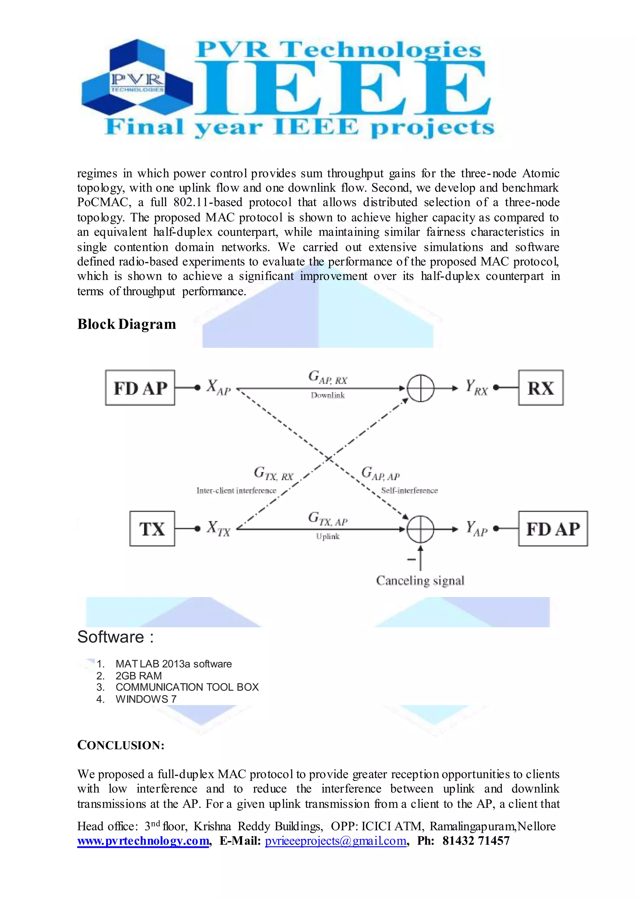Head office: 3nd floor, Krishna Reddy Buildings, OPP: ICICI ATM, Ramalingapuram,Nellore
www.pvrtechnology.com, E-Mail: pvrieeeprojects@gmail.com, Ph: 81432 71457
regimes in which power control provides sum throughput gains for the three-node Atomic
topology, with one uplink flow and one downlink flow. Second, we develop and benchmark
PoCMAC, a full 802.11-based protocol that allows distributed selection of a three-node
topology. The proposed MAC protocol is shown to achieve higher capacity as compared to
an equivalent half-duplex counterpart, while maintaining similar fairness characteristics in
single contention domain networks. We carried out extensive simulations and software
defined radio-based experiments to evaluate the performance of the proposed MAC protocol,
which is shown to achieve a significant improvement over its half-duplex counterpart in
terms of throughput performance.
Block Diagram
Software :
1. MAT LAB 2013a software
2. 2GB RAM
3. COMMUNICATION TOOL BOX
4. WINDOWS 7
CONCLUSION:
We proposed a full-duplex MAC protocol to provide greater reception opportunities to clients
with low interference and to reduce the interference between uplink and downlink
transmissions at the AP. For a given uplink transmission from a client to the AP, a client that
 