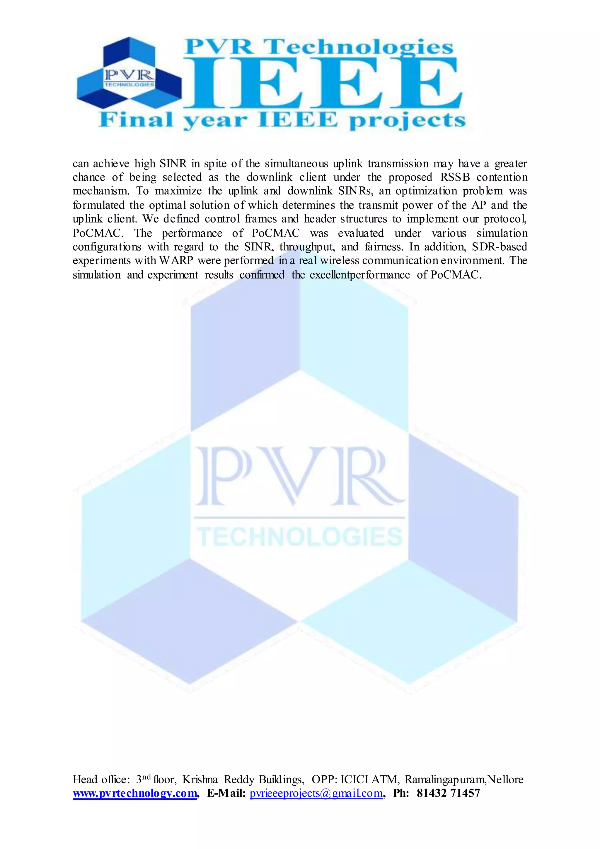 Head office: 3nd floor, Krishna Reddy Buildings, OPP: ICICI ATM, Ramalingapuram,Nellore
www.pvrtechnology.com, E-Mail: pvrieeeprojects@gmail.com, Ph: 81432 71457
can achieve high SINR in spite of the simultaneous uplink transmission may have a greater
chance of being selected as the downlink client under the proposed RSSB contention
mechanism. To maximize the uplink and downlink SINRs, an optimization problem was
formulated the optimal solution of which determines the transmit power of the AP and the
uplink client. We defined control frames and header structures to implement our protocol,
PoCMAC. The performance of PoCMAC was evaluated under various simulation
configurations with regard to the SINR, throughput, and fairness. In addition, SDR-based
experiments with WARP were performed in a real wireless communication environment. The
simulation and experiment results confirmed the excellentperformance of PoCMAC.
 