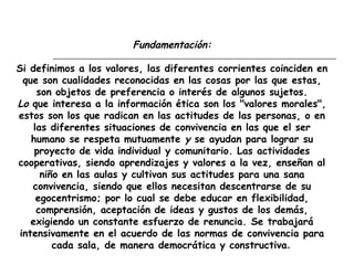 Fundamentación:
Si definimos a los valores, las diferentes corrientes coinciden en
que son cualidades reconocidas en las cosas por las que estas,
son objetos de preferencia o interés de algunos sujetos.
Lo que interesa a la información ética son los "valores morales",
estos son los que radican en las actitudes de las personas, o en
las diferentes situaciones de convivencia en las que el ser
humano se respeta mutuamente y se ayudan para lograr su
proyecto de vida individual y comunitario. Las actividades
cooperativas, siendo aprendizajes y valores a la vez, enseñan al
niño en las aulas y cultivan sus actitudes para una sana
convivencia, siendo que ellos necesitan descentrarse de su
egocentrismo; por lo cual se debe educar en flexibilidad,
comprensión, aceptación de ideas y gustos de los demás,
exigiendo un constante esfuerzo de renuncia. Se trabajará
intensivamente en el acuerdo de las normas de convivencia para
cada sala, de manera democrática y constructiva.
 