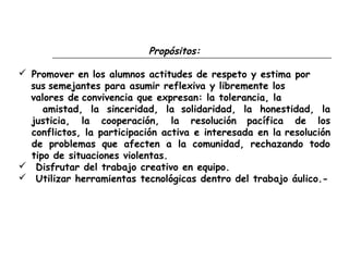 Propósitos:
 Promover en los alumnos actitudes de respeto y estima por
sus semejantes para asumir reflexiva y libremente los
valores de convivencia que expresan: la tolerancia, la
amistad, la sinceridad, la solidaridad, la honestidad, la
justicia, la cooperación, la resolución pacífica de los
conflictos, la participación activa e interesada en la resolución
de problemas que afecten a la comunidad, rechazando todo
tipo de situaciones violentas.
 Disfrutar del trabajo creativo en equipo.
 Utilizar herramientas tecnológicas dentro del trabajo áulico.-
 