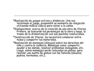 *Realización de juegos activos y dinámicos. Una vez
terminado el juego, propondré un momento de relajación
utilizando música clásica para volver a la calma.
*Dialogaremos acerca de la creación de una obra de títeres.
Primero, se buscarán los personajes de la obra y luego, la
trama de la dramatización con sus posibles resoluciones.
*Construcción de títeres. Se necesitará colaborar entre
todos y compartir los materiales.
*Realización de mensajes (dibujos) sobre los derechos del
niño y contra la violencia. Mensajes como: compartir,
ayudar a los demás, resolver problemas dialogando, etc.
Luego, estos mensajes serán colocados en globos, para
realizar una suelta de globos con las familias (abuelos,
padres, hermanos, etc.).
 