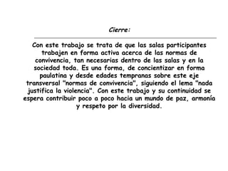 Cierre:
Con este trabajo se trata de que las salas participantes
trabajen en forma activa acerca de las normas de
convivencia, tan necesarias dentro de las salas y en la
sociedad toda. Es una forma, de concientizar en forma
paulatina y desde edades tempranas sobre este eje
transversal "normas de convivencia", siguiendo el lema "nada
justifica la violencia". Con este trabajo y su continuidad se
espera contribuir poco a poco hacia un mundo de paz, armonía
y respeto por la diversidad.
 