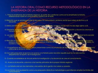 LA HISTORIA ORAL COMO RECURSO METODOLÓGICO EN LA ENSEÑANZA DE LA HISTORIA 1.- Para la enseñanza de la historia regional, se parte de cuestionar como se ha enseñado la historia, reflexionando sobre el conocimiento histórico en el aula.2.-Relación que se establece entre la escuela y la comunidad o entorno social que rodea al alumno y al docente.3.-Debe permitir al alumno crear una conciencia crítica de su entorno social, que no sea algo ajeno a él.4.-Despertar el espíritu de investigación que establezca un vínculo entre la investigación y docencia creando el conocimiento.5.- Los aprendizajes significativos deberán responder a necesidades concretas de una comunidad tanto escolar como de una sociedad. 6.-Rescatar el vínculo que existe entre el proceso enseñanza aprendizaje e investigación, tomando una nueva postura de cómo aprehender, recrear  conoc.imiento histórico en relación directa con la fam., el barrio, la ciudad y región.7.- La enseñanza de la historia no debe presentarse como acumulación de datos se debe crear  una conciencia crítica de su entorno social.8.-Con esta propuesta el alumno se acerca a la historia para rescatar aquella que no ha sido escrita, despertando el espíritu de investigación.9.- Cuando se establece el vínculo entre la investigación y la docencia se crea el conocimiento.10.- Acerca al docente y alumno a las fuentes primarias de la propia historia regional.11.- La historia oral son las memorias y recuerdos de la gente viva sobre su pasado.12.-La historia oral se presenta como una propuesta didáctica-metodológica permitiendo ampliar los límites del conocimiento. 