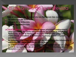 El desarrollo de la entrevista    Para el desarrollo de la entrevista nos fijamos en tres cuestiones:La selección del testimonioEl lugar de la entrevistaLa guía de la entrevistaLA SELECCIÓN DEL TESTIMONIO: debe darse prioridad a entrevistar a otras personas, de cierta edad teniendo en cuenta la fatiga del testimonio, limitar el tiempo de la entrevista y evitar preguntas metículosas. Canalizar el testimonio sin brusquedad o impedir perderse.      Es indispensable crear una relación de confianza entre informador y entrevistador, dependiendo de ello su éxito.      La entrevista oral  tiene como objetivo la constitución de un corpus o sea la recopilación de un gran número de testimonios sobre un determinado tema.