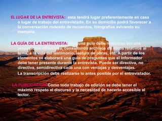 EL LUGAR DE LA ENTREVISTA:  esta tendrá lugar preferentemente en casa o lugar de trabajo del entrevistado. En su domicilio podrá favorecer a la conversación rodeado de recuerdos, fotografías avivando su memoria.LA GUÍA DE LA ENTREVISTA: Ninguna guía debe realizarse sin una preparación minuciosa, consultando archivos de libros relativos al tema, a la vida del testimonio, lectura de obras, etc. A partir de los elementos se elaborará una guía de preguntas que el informador debe tener presente durante la entrevista. Puede ser directiva, no directiva, semidirectiva cada una con ventajas y desventajas.      La transcripción debe realizarse lo antes posible por el entrevistador. LA PUBLICACION:Como todo trabajo de edición se debe tener el máximo respeto al discurso y la necesidad de hacerlo accesible al lector.