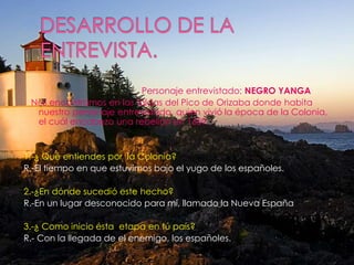 DESARROLLO DE LA ENTREVISTA.                                                Personaje entrevistado: NEGRO YANGA   Nos encontramos en las faldas del Pico de Orizaba donde habita nuestro personaje entrevistado, quien vivió la época de la Colonia, el cuál encabezo una rebelión en 1609.1.-¿ Qué entiendes por  la Colonia?R.-El tiempo en que estuvimos bajo el yugo de los españoles.2.-¿En dónde sucedió este hecho?R.-En un lugar desconocido para mí, llamado la Nueva España3.-¿ Como inicio ésta  etapa en tú país?R.- Con la llegada de el enemigo, los españoles.