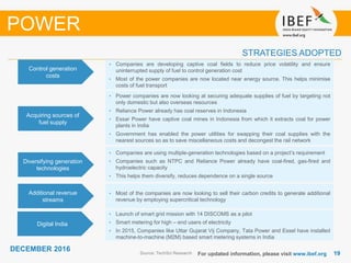 1919
DECEMBER 2016
For updated information, please visit www.ibef.org
STRATEGIES ADOPTED
Source: TechSci Research
• Companies are developing captive coal fields to reduce price volatility and ensure
uninterrupted supply of fuel to control generation cost
• Most of the power companies are now located near energy source. This helps minimise
costs of fuel transport
• Power companies are now looking at securing adequate supplies of fuel by targeting not
only domestic but also overseas resources
• Reliance Power already has coal reserves in Indonesia
• Essar Power have captive coal mines in Indonesia from which it extracts coal for power
plants in India
• Government has enabled the power utilities for swapping their coal supplies with the
nearest sources so as to save miscellaneous costs and decongest the rail network
• Companies are using multiple-generation technologies based on a project’s requirement
• Companies such as NTPC and Reliance Power already have coal-fired, gas-fired and
hydroelectric capacity
• This helps them diversify, reduces dependence on a single source
• Most of the companies are now looking to sell their carbon credits to generate additional
revenue by employing supercritical technology
Control generation
costs
Acquiring sources of
fuel supply
Diversifying generation
technologies
Additional revenue
streams
POWER
Digital India
• Launch of smart grid mission with 14 DISCOMS as a pilot
• Smart metering for high – end users of electricity
• In 2015, Companies like Uttar Gujarat Vij Company, Tata Power and Essel have installed
machine-to-machine (M2M) based smart metering systems in India
 