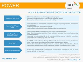2424
DECEMBER 2016
For updated information, please visit www.ibef.org
Source: Ministry of Power, TechSci Research
Notes: R-APDRP - Restructured Accelerated Power Development and Reform Programme,
SERC - State Electricity Regulatory Commission, AT&T - American Telephone & Telegraph Systems
POLICY SUPPORT AIDING GROWTH IN THE SECTOR
POWER
Electricity Act, 2003
• Elimination of licensing for electricity generation projects
• Increased competition through international competitive bidding
• Demarcation of transmission as a separate activity
National Tariff Policy,
2006
• Adequate return on investment to companies engaged in power generation, transmission
and distribution
• Uniform guidelines to SERCs for fixing tariffs
• Assured electricity to consumers at reasonable and competitive rates
Ultra Mega Power
Projects (UMPPs)
• Launch of the UMPP scheme through tariff-based competitive bidding
• Ease of land possession, provision of fuel, water and necessary clearances for enhancing
investor confidence
• According to Union Budget 2015-16, five new UMPPs ,each of 4000MW, have been
proposed to setup in the plug- and – play mode
R-APDRP
• R-APDRP was launched by Ministry of Power with the purpose of reducing AT&T losses
up to 15 per cent by upgradation of transmission and distribution network
• Linking disbursement of central government funds (to states), with actual reduction in
transmission and distribution losses. Sanctioned projects of more than USD5.8 billion
Fuel Supply Agreement
• Fuel supply agreement with Coal India Ltd will ensure the availability of coal for power
companies over the long term
 
