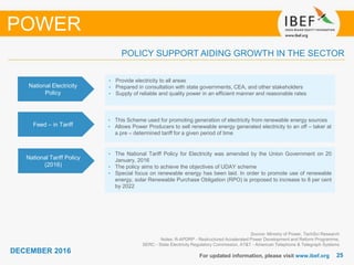 2525
DECEMBER 2016
For updated information, please visit www.ibef.org
Source: Ministry of Power, TechSci Research
Notes: R-APDRP - Restructured Accelerated Power Development and Reform Programme,
SERC - State Electricity Regulatory Commission, AT&T - American Telephone & Telegraph Systems
POLICY SUPPORT AIDING GROWTH IN THE SECTOR
POWER
National Electricity
Policy
• Provide electricity to all areas
• Prepared in consultation with state governments, CEA, and other stakeholders
• Supply of reliable and quality power in an efficient manner and reasonable rates
Feed – in Tariff
• This Scheme used for promoting generation of electricity from renewable energy sources
• Allows Power Producers to sell renewable energy generated electricity to an off – taker at
a pre – determined tariff for a given period of time
National Tariff Policy
(2016)
• The National Tariff Policy for Electricity was amended by the Union Government on 20
January, 2016
• The policy aims to achieve the objectives of UDAY scheme
• Special focus on renewable energy has been laid. In order to promote use of renewable
energy, solar Renewable Purchase Obligation (RPO) is proposed to increase to 8 per cent
by 2022
 