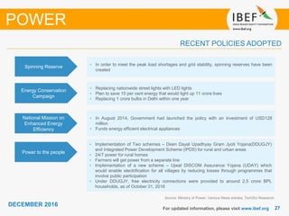 2727
DECEMBER 2016
For updated information, please visit www.ibef.org
Source: Ministry of Power, Various News articles, TechSci Research
RECENT POLICIES ADOPTED
POWER
Spinning Reserve • In order to meet the peak load shortages and grid stability, spinning reserves have been
created
Energy Conservation
Campaign
• Replacing nationwide street lights with LED lights
• Plan to save 10 per cent energy that would light up 11 crore lives
• Replacing 1 crore bulbs in Delhi within one year
National Mission on
Enhanced Energy
Efficiency
• In August 2014, Government had launched the policy with an investment of USD128
million
• Funds energy efficient electrical appliances
• Implementation of Two schemes – Deen Dayal Upadhyay Gram Jyoti Yojana(DDUGJY)
and Integrated Power Development Scheme (IPDS) for rural and urban areas
• 24/7 power for rural homes
• Farmers will get power from a separate line
• Implementation of a new scheme – Ujwal DISCOM Assurance Yojana (UDAY) which
would enable electrification for all villages by reducing losses through programmes that
involve public participation
• Under DDUGJY, free electricity connections were provided to around 2.5 crore BPL
households, as of October 31, 2016
Power to the people
 