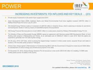 2929
DECEMBER 2016
For updated information, please visit www.ibef.org
Source: Thomson One Banker, Industry News,
VC Circle, TechSci Research
Notes: FDI - Foreign Direct Investment,
PE - Private Equity,
INCREASING INVESTMENTS: FDI INFLOWS AND KEY DEALS … (2/3)
POWER
Private equity investments in the sector have surged since 2010
Asian Development Bank (ADB), Goldman Sachs and Global Environmental Fund have together invested USD140 million in
ReNew Wind Power Pvt Ltd on July 03, 2014
EIG Global Energy Partners made an investment of USD125 million in Greenko Group, which is planning to develop its wind farms
and hydropower assets in India by means of Greenfield projects and acquisitions
GE Energy Financial Services plans to invest USD24 million in a solar power project by Welspun Renewables Energy Pvt Ltd.
The Ministry of New and Renewable Energy (MNRE) signed an agreement with Germany-based KfW Development Bank, to fund
floating solar projects in Maharashtra and Kerala, at an estimated cost of USD44.47 million in June 2016. Both the plants are
expected to generate over 310 GW of green energy
On 20 June, 2016, CLP India, which is among the largest foreign investors in India’s power sector, acquired 49 per cent stake in
Suzlon’s 100 mw-solar power project in Telangana
China’s Sany Group signed a Memorandum of Understanding (MoU) with the Government of Gujarat to invest around USD2 billion
for development of various energy and infrastructure projects in the state
On November 30, 2016, Amplus Energy Solutions Pvt Ltd secured an order worth USD10.69 million for installing 14.5MW solar
rooftop plants across 10 states in the country.
 