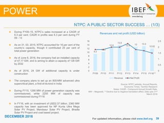 3939
DECEMBER 2016
For updated information, please visit www.ibef.org
NTPC: A PUBLIC SECTOR SUCCESS … (1/3)
POWER
Source: NTPC website, Annual Reports,
Economic Times, TechSci Research
Notes: CAGR - Compound Annual Growth Rate,
MW – Megawatt, (1) Decline due to negative translation effect, Data upto 31st
March 2016
Revenues and net profit (USD billion)
During FY09–15, NTPC’s sales increased at a CAGR of
6.3 per cent; CAGR in profits was 6.3 per cent during FY
09 - 13
As on 31. 03. 2015, NTPC accounted for 16 per cent of the
country’s capacity, though it contributed 25 per cent of
total power generation
As of June 6, 2016, the company had an installed capacity
of 47.17 GW, and is aiming to attain a capacity of 128 GW
by 2032
As of 2016, 24 GW of additional capacity is under
construction
The company plans to set up an 800-MW advanced ultra
supercritical plant, a first-of-its-kind in India
During FY15, 1290 MW of power generation capacity was
commissioned, while 2255 MW of capacity was
commissioned during FY16
In FY16, with an investment of USD2.37 billion, 2360 MW
capacity has been approved for NP Kunta Ultra Mega
Solar PV Project, Mandsaur Solar PV Project, Bhadla
Solar PV Project and coal based project.
9.2
10.2
12.6
13.9
12.5 13 13.3
12.02
0
0.5
1
1.5
2
2.5
0
2
4
6
8
10
12
14
16
FY09 FY10 FY11 FY12 FY13 FY14 FY15 FY16⁽¹⁾
Revenue Net Profit
 
