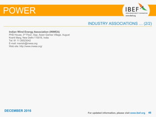 4848
DECEMBER 2016
INDUSTRY ASSOCIATIONS … (2/2)
Indian Wind Energy Association (INWEA)
PHD House, 3rd Floor, Opp. Asian Games Village, August
Kranti Marg, New Delhi-110016, India
Tel: 91 11 26523042
E-mail: manish@inwea.org
Web site: http://www.inwea.org/
For updated information, please visit www.ibef.org
POWER
 