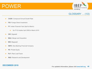 4949
DECEMBER 2016
GLOSSARY … (1/2)
CAGR: Compound Annual Growth Rate
FDI: Foreign Direct Investment
FY: Indian Financial Year (April to March)
So FY10 implies April 2009 to March 2010
GW: Gigawatt
M&A: Merger and Acquisition
MW: Megawatt
NBFC: Non-Banking Financial Company
PE: Private Equity
PLF: Plant Load Factor
R&D: Research and Development
For updated information, please visit www.ibef.org
POWER
 