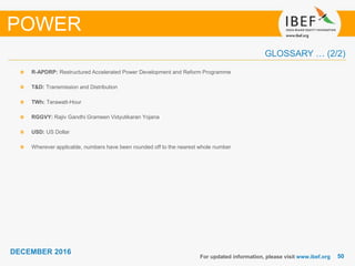 5050
DECEMBER 2016
R-APDRP: Restructured Accelerated Power Development and Reform Programme
T&D: Transmission and Distribution
TWh: Terawatt-Hour
RGGVY: Rajiv Gandhi Grameen Vidyutikaran Yojana
USD: US Dollar
Wherever applicable, numbers have been rounded off to the nearest whole number
For updated information, please visit www.ibef.org
POWER
GLOSSARY … (2/2)
 