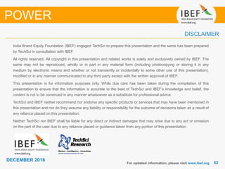 5252
DECEMBER 2016
India Brand Equity Foundation (IBEF) engaged TechSci to prepare this presentation and the same has been prepared
by TechSci in consultation with IBEF.
All rights reserved. All copyright in this presentation and related works is solely and exclusively owned by IBEF. The
same may not be reproduced, wholly or in part in any material form (including photocopying or storing it in any
medium by electronic means and whether or not transiently or incidentally to some other use of this presentation),
modified or in any manner communicated to any third party except with the written approval of IBEF.
This presentation is for information purposes only. While due care has been taken during the compilation of this
presentation to ensure that the information is accurate to the best of TechSci and IBEF’s knowledge and belief, the
content is not to be construed in any manner whatsoever as a substitute for professional advice.
TechSci and IBEF neither recommend nor endorse any specific products or services that may have been mentioned in
this presentation and nor do they assume any liability or responsibility for the outcome of decisions taken as a result of
any reliance placed on this presentation.
Neither TechSci nor IBEF shall be liable for any direct or indirect damages that may arise due to any act or omission
on the part of the user due to any reliance placed or guidance taken from any portion of this presentation.
For updated information, please visit www.ibef.org
DISCLAIMER
POWER
 