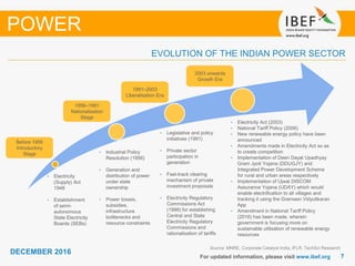 77
DECEMBER 2016
For updated information, please visit www.ibef.org
EVOLUTION OF THE INDIAN POWER SECTOR
Source: MNRE, Corporate Catalyst India, IFLR, TechSci Research
• Electricity
(Supply) Act
1948
• Establishment
of semi-
autonomous
State Electricity
Boards (SEBs)
• Industrial Policy
Resolution (1956)
• Generation and
distribution of power
under state
ownership
• Power losses,
subsidies,
infrastructure
bottlenecks and
resource constraints
• Legislative and policy
initiatives (1991)
• Private sector
participation in
generation
• Fast-track clearing
mechanism of private
investment proposals
• Electricity Regulatory
Commissions Act
(1998) for establishing
Central and State
Electricity Regulatory
Commissions and
rationalisation of tariffs
Before 1956
Introductory
Stage
1956–1991
Nationalisation
Stage
1991–2003
Liberalisation Era
2003 onwards
Growth Era
• Electricity Act (2003)
• National Tariff Policy (2006)
• New renewable energy policy have been
announced
• Amendments made in Electricity Act so as
to create competition
• Implementation of Deen Dayal Upadhyay
Gram Jyoti Yojana (DDUGJY) and
Integrated Power Development Scheme
for rural and urban areas respectively
• Implementation of Ujwal DISCOM
Assurance Yojana (UDAY) which would
enable electrification to all villages and
tracking it using the Grameen Vidyutikaran
App
• Amendment in National Tariff Policy
(2016) has been made, wherein
government is focusing more on
sustainable utilisation of renewable energy
resources
POWER
 