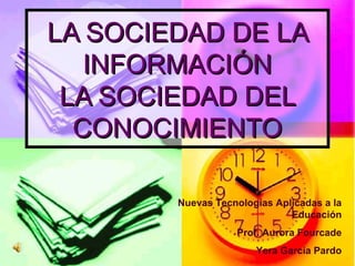 LLAA SSOOCCIIEEDDAADD DDEE LLAA 
IINNFFOORRMMAACCIIÓÓNN 
LLAA SSOOCCIIEEDDAADD DDEELL 
CCOONNOOCCIIMMIIEENNTTOO 
Nuevas Tecnologías Aplicadas a la 
Educación 
Prof. Aurora Fourcade 
Yera García Pardo 
 