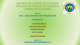 UNIVERSIDAD CENTRAL DEL ECUADOR
FACULTAD DE CIENCIAS ECONOMICAS
CARRERA DE ECONOMÍA
TIC´S II
TEMA: CARACTERISTICAS DE POWER DESIGNER
INTEGRANTES:
CAROLINA MALLA
CRISTHIAN MARTINEZ
MARITZA MORAN
DEYSI PALMA
JOSELYNE YUNGAN
AULA 15
SEMESTRE ABRIL-SEPTIEMBRE 2015
 
