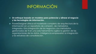 INFORMACIÓN
 Un enfoque basado en modelos para potenciar y alinear el negocio
y las tecnologías de información.
 PowerDesigner ofrece el modelado completo de arquitectura de la
información en un repositorio de cohesión, de metadatos
integrados. Esta integración de los negocios y los metadatos
gestionados de TI en una sola herramienta agiliza la gestión de las
organizaciones de los datos, inteligencia empresarial, la integración
y los esfuerzos de consolidación.
 