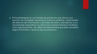  El PowerDesigner es una familia de productos que ofrece una
solución de modelaje comprensivo para los analistas y diseñadores
de sistemas de información y de bases de datos, atendiendo a sus
necesidades específicas. Su estructura modular brinda la facilidad,
a las organizaciones, de utilizar las herramientas que ellas necesiten
según el tamaño y alcance de sus proyectos.
 