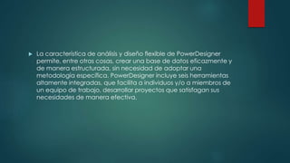  La característica de análisis y diseño flexible de PowerDesigner
permite, entre otras cosas, crear una base de datos eficazmente y
de manera estructurada, sin necesidad de adoptar una
metodología específica. PowerDesigner incluye seis herramientas
altamente integradas, que facilita a individuos y/o a miembros de
un equipo de trabajo, desarrollar proyectos que satisfagan sus
necesidades de manera efectiva.
 
