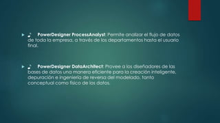  ♪ PowerDesigner ProcessAnalyst: Permite analizar el flujo de datos
de toda la empresa, a través de los departamentos hasta el usuario
final.
 ♪ PowerDesigner DataArchitect: Provee a los diseñadores de las
bases de datos una manera eficiente para la creación inteligente,
depuración e ingeniería de reversa del modelado, tanto
conceptual como físico de los datos.
 