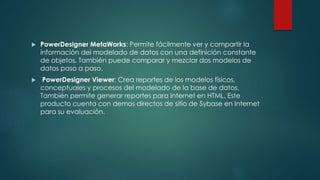  PowerDesigner MetaWorks: Permite fácilmente ver y compartir la
información del modelado de datos con una definición constante
de objetos. También puede comparar y mezclar dos modelos de
datos paso a paso.
 PowerDesigner Viewer: Crea reportes de los modelos físicos,
conceptuales y procesos del modelado de la base de datos.
También permite generar reportes para Internet en HTML. Este
producto cuenta con demos directos de sitio de Sybase en Internet
para su evaluación.
 