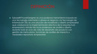 DEFINICIÓN
 Sybase® PowerDesigner es una poderosa herramienta basada en
una tecnología orientada a alinear el negocio y la Tecnología de
Información (TI); es una solución de modelado y diseño empresarial
que colabora en la implementación efectiva de la arquitectura
empresarial y brinda técnicas poderosas de análisis y diseño
durante todo el ciclo de vida de desarrollo del proyecto con
gestión de meta-datos, funciones de análisis de impacto y
verdadero repositorio empresarial.
 