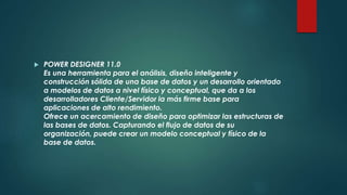 POWER DESIGNER 11.0
Es una herramienta para el análisis, diseño inteligente y
construcción sólida de una base de datos y un desarrollo orientado
a modelos de datos a nivel físico y conceptual, que da a los
desarrolladores Cliente/Servidor la más firme base para
aplicaciones de alto rendimiento.
Ofrece un acercamiento de diseño para optimizar las estructuras de
las bases de datos. Capturando el flujo de datos de su
organización, puede crear un modelo conceptual y físico de la
base de datos.
 