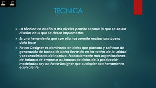 TÉCNICA
 La técnica de diseño a dos niveles permite separar lo que se desea
diseñar de lo que se desea implementar.
 Es una herramienta que con ella nos permite realizar una buena
data base
 Power Designer es dominante en datos que planean y software de
generación de banco de datos llevando en las ventas de la unidad
y reconocimiento del nombre. Probablemente más organizaciones
de balanza de empresa los bancos de datos de la producción
modelados hoy en PowerDesigner que cualquier otra herramienta
equivalente.
 