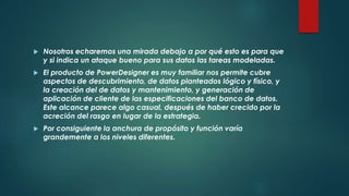  Nosotros echaremos una mirada debajo a por qué esto es para que
y si indica un ataque bueno para sus datos las tareas modeladas.
 El producto de PowerDesigner es muy familiar nos permite cubre
aspectos de descubrimiento, de datos planteados lógico y físico, y
la creación del de datos y mantenimiento, y generación de
aplicación de cliente de las especificaciones del banco de datos.
Este alcance parece algo casual, después de haber crecido por la
acreción del rasgo en lugar de la estrategia.
 Por consiguiente la anchura de propósito y función varía
grandemente a los niveles diferentes.
 