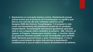  Dispersemos un concepto erróneo común. Simplemente porque
Sybase posee que el producto de PowerDesigner no significa que
ésta es una solución del solo-vendedor estrecha como
Designer/2000 del Oráculo. PowerDesigner 11.0 empezó la vida
como una herramienta del plataforma-neutral de un vendedor
independiente. PowerDesigner permanece igualmente aplicable
atrás a casi cualquier datos correlativo el extremo - IBM, Informix, el
Ingreso, el Progreso, Sybase para nombrar unos - y muchos cliente
los productos laterales también no sólo PowerBuilder pero también
Delhi, Elemento esencial Visual, y Java. PowerDesigner 11.0 es a
nuestro conocimiento los datos más anchos la herramienta
modelada por lo que se refiere al apoyo de plataforma de extremo.
 
