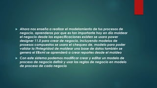  Ahora nos enseña a realizar el modelamiento de tus procesos de
negocio, aprenderas por que es tan importante hoy en día moldear
el negocio desde las especificaciones existen se usara power
designer 11.0 para crear de negocio, incluyendo modelos de
prosesos compuestos se usara el chequeo de, modelo para poder
validar la i9ntegridad de moldear una base de datos también se
genera el EBxml se aprenderá a crear reportes desde el moldeo
 Con este sistema podemos modificar crear y editar un modelo de
proceso de negocio definir y usar las reglas de negocio en modelo
de proceso de cada negocio
 