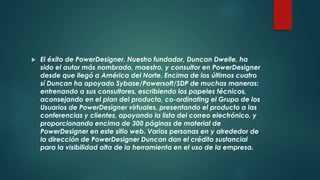 El éxito de PowerDesigner. Nuestro fundador, Duncan Dwelle, ha
sido el autor más nombrado, maestro, y consultor en PowerDesigner
desde que llegó a América del Norte. Encima de los últimos cuatro
sí Duncan ha apoyado Sybase/Powersoft/SDP de muchas maneras:
entrenando a sus consultores, escribiendo los papeles técnicos,
aconsejando en el plan del producto, co-ordinating el Grupo de los
Usuarios de PowerDesigner virtuales, presentando el producto a las
conferencias y clientes, apoyando la lista del correo electrónico, y
proporcionando encima de 300 páginas de material de
PowerDesigner en este sitio web. Varios personas en y alrededor de
la dirección de PowerDesigner Duncan dan el crédito sustancial
para la visibilidad alta de la herramienta en el uso de la empresa.
 