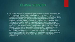 ÚLTIMA VERSIÓN
 La última versión de PowerDesigner ofrece un enfoque basado en
modelos para potenciar y alinear el negocio y TI, con las
características que la dirección del mercado de Arquitectura de la
Información cada vez mayor. PowerDesigner 16 establece
interdisciplinarias definiciones técnicas y empresariales para una
única versión de los activos precisos, la información clave. La
integración de los negocios y los metadatos gestionados de TI en
una única herramienta agiliza el gobierno de una organización de
datos, inteligencia empresarial, la integración y los esfuerzos de
consolidación. Junto con los nuevos análisis de impacto y
repositorio basado en toda la empresa, las organizaciones van a
reducir el tiempo, los riesgos y costes asociados con el cambio a lo
largo de toda la arquitectura de la información de manera
significativa.
 